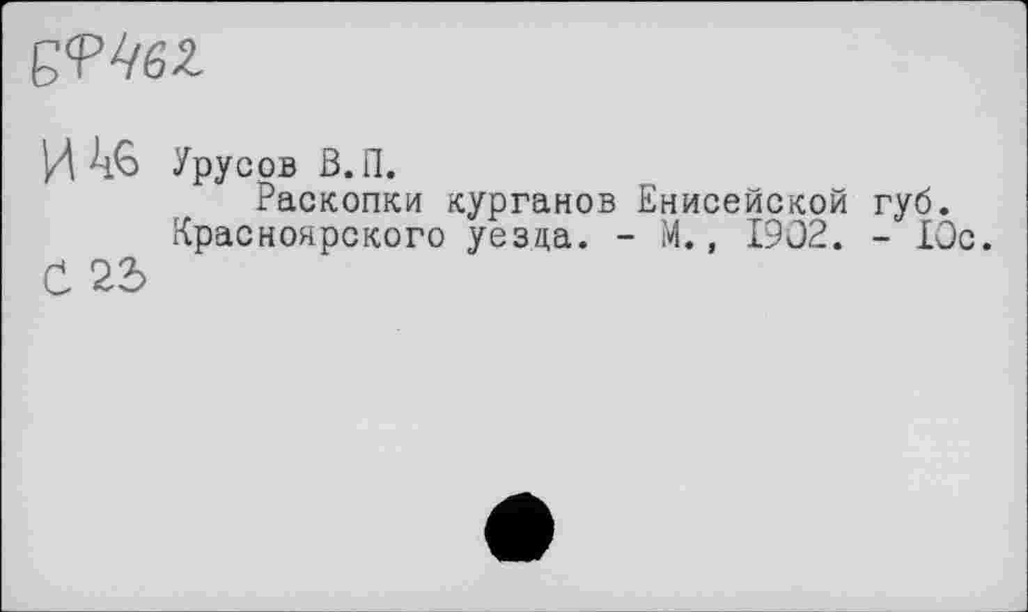 ﻿
И 46
С 22>
Урусов З.П.
Раскопки курганов Енисейской губ.
Красноярского уезда. - М., 1902. - 10с.